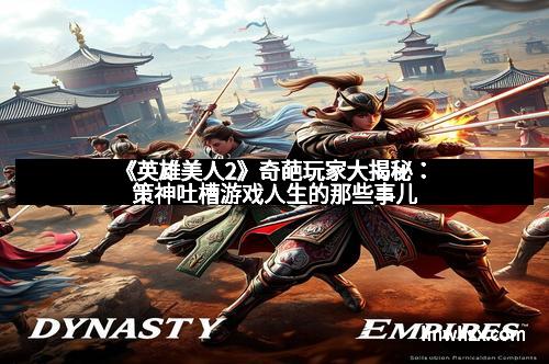 《英雄美人2》奇葩玩家大揭秘：策神吐槽游戏人生的那些事儿